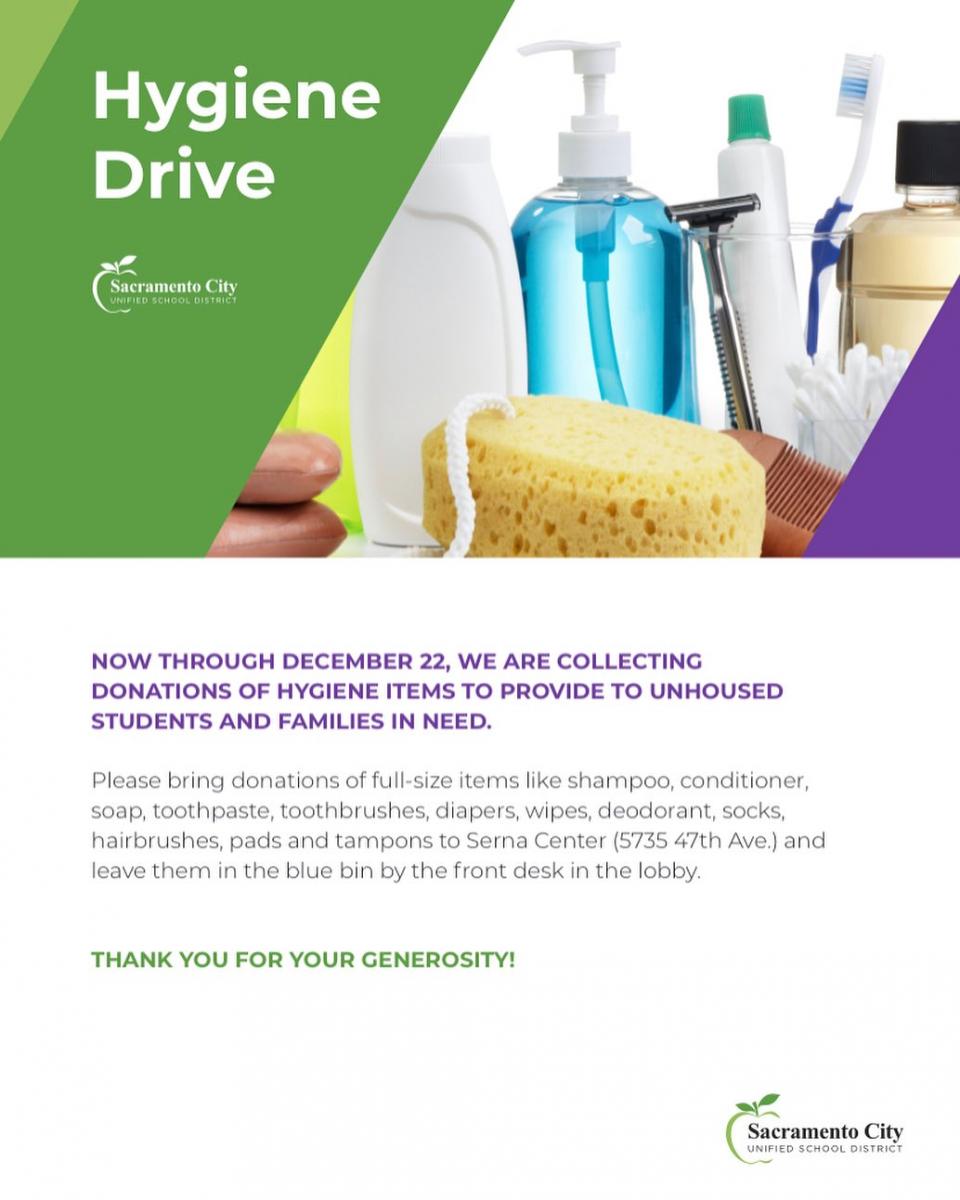 ﻿  Hygiene Drive Sacramento City UNIFIED SCHOOL DISTRICT NOW THROUGH DECEMBER 22, WE ARE COLLECTING DONATIONS OF HYGIENE ITEMS TO PROVIDE TO UNHOUSED STUDENTS AND FAMILIES IN NEED. Please bring donations of full-size items like shampoo, conditioner, soap, toothpaste, toothbrushes, diapers, wipes, deodorant, socks, hairbrushes, pads and tampons to Serna Center (5735 47th Ave.) and leave them in the blue bin by the front desk in the lobby. THANK YOU FOR YOUR GENEROSITY! Sacramento City UNIFIED SCHOOL DISTRICT