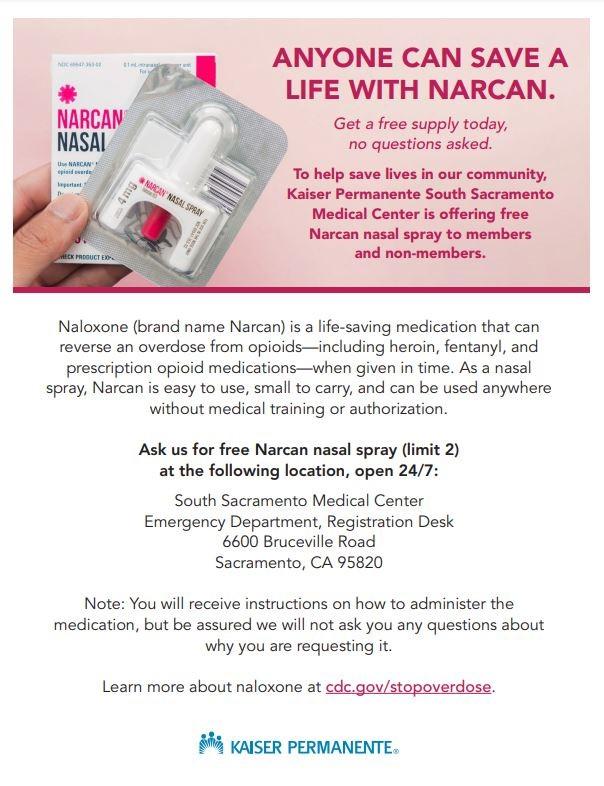﻿  NARCAN NASAL UNARCAN pertant For ANYONE CAN SAVE A LIFE WITH NARCAN. Get a free supply today, no questions asked. To help save lives in our community, Kaiser Permanente South Sacramento Medical Center is offering free Narcan nasal spray to members and non-members. HECK PRODUCT EX 4mg, NARCAN NASAL SPRAY Naloxone (brand name Narcan) is a life-saving medication that can reverse an overdose from opioids-including heroin, fentanyl, and prescription opioid medications-when given in time. As a nasal spray, Narcan is easy to use, small to carry, and can be used anywhere without medical training or authorization. Ask us for free Narcan nasal spray (limit 2) at the following location, open 24/7: South Sacramento Medical Center Emergency Department, Registration Desk 6600 Bruceville Road Sacramento, CA 95820 Note: You will receive instructions on how to administer the medication, but be assured we will not ask you any questions about why you are requesting it. Learn more about naloxone at cdc.gov/stopoverdose. KAISER PERMANENTE