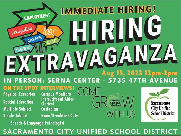 EMPLOYMENT Occupation CAREER THIS WAY 10BS SCUSD IMMEDIATE HIRING! HIRING EXTRAVAGANZA Aug 15, 2023 12pm-2pm IN PERSON: SERNA CENTER - 5735 47TH AVENUE ON THE SPOT INTERVIEWS! Physical Education Campus Monitors Special Education Instrucitonal Aides Clerical Multiple Subject Custodian Single Subject Noon/Breakfast Duty Speech & Language Pathologist COME GREW Sacramento City Unified School District WITH US Sacramento City Unified School District SACRAMENTO CITY UNIFIED SCHOOL DISTRICT