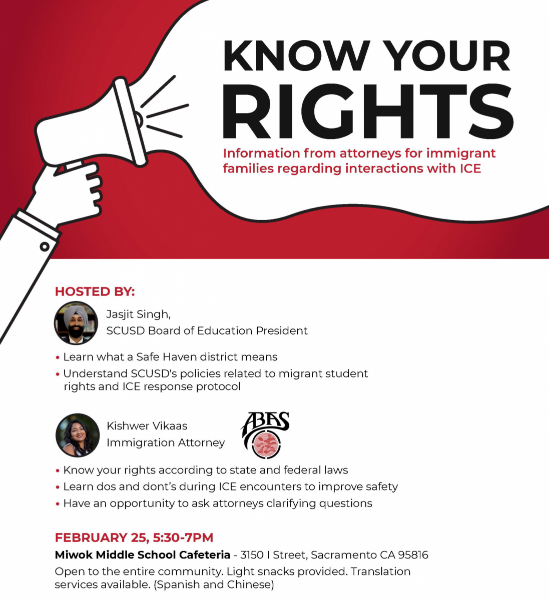 Know Your Rights. Information from attorneys for immigrant families regarding interactions with ICE. HOSTED BY: Jasjit Singh, SCUSD Board of Education President  Learn what a Safe Haven district means Understand SCUSD's policies related to migrant student rights and ICE response protocol Kishwer Vikaas Immigration Attorney  Know your rights according to state and federal laws Learn dos and dont’s during ICE encounters to improve safety Have an opportunity to ask attorneys clarifying questions FEBRUARY 25, 5:30-7PM Miwok Middle School Cafeteria - 3150 I Street, Sacramento CA 95816 Open to the entire community. Light snacks provided. Translation services available. (Spanish and Chinese)