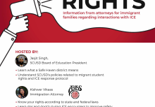 Know Your Rights. Information from attorneys for immigrant families regarding interactions with ICE. HOSTED BY: Jasjit Singh, SCUSD Board of Education President  Learn what a Safe Haven district means Understand SCUSD's policies related to migrant student rights and ICE response protocol Kishwer Vikaas Immigration Attorney  Know your rights according to state and federal laws Learn dos and dont’s during ICE encounters to improve safety Have an opportunity to ask attorneys clarifying questions FEBRUARY 25, 5:30-7PM Miwok Middle School Cafeteria - 3150 I Street, Sacramento CA 95816 Open to the entire community. Light snacks provided. Translation services available. (Spanish and Chinese)